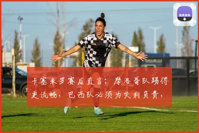 卡塞米罗赛后直言：摩洛哥队踢得更流畅，巴西队必须为失利负责，2026世界杯前景引担忧