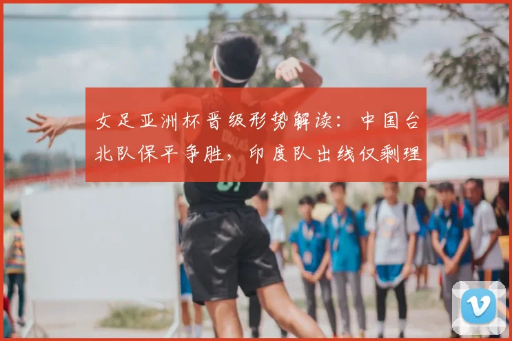 女足亚洲杯晋级形势解读：中国台北队保平争胜，印度队出线仅剩理论可能