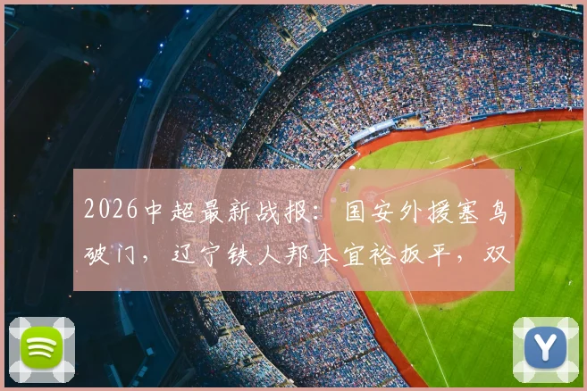 2026中超最新战报：国安外援塞鸟破门，辽宁铁人邦本宜裕扳平，双方1-1握手言和