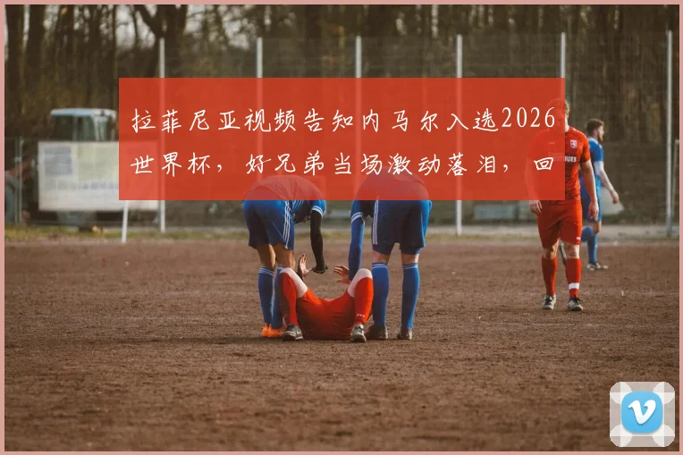 拉菲尼亚视频告知内马尔入选2026世界杯,好兄弟当场激动落泪,回顾桑巴巨星坎坷回归路