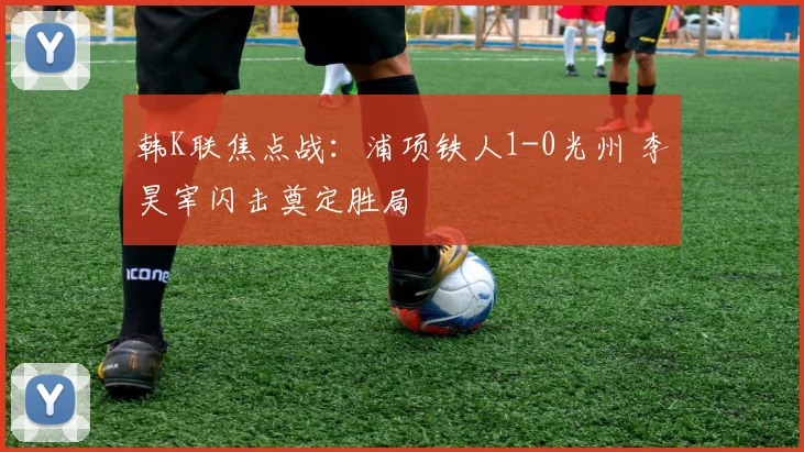 韩K联焦点战:浦项铁人1-0光州 李昊宰闪击奠定胜局