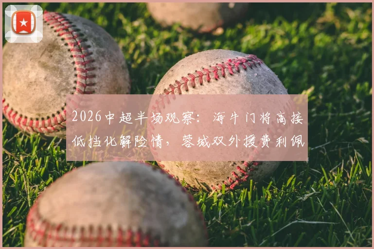 2026中超半场观察：海牛门将高接低挡化解险情，蓉城双外援费利佩罗慕洛屡失良机