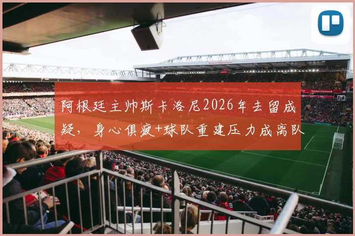 阿根廷主帅斯卡洛尼2026年去留成疑，身心俱疲+球队重建压力成离队主因