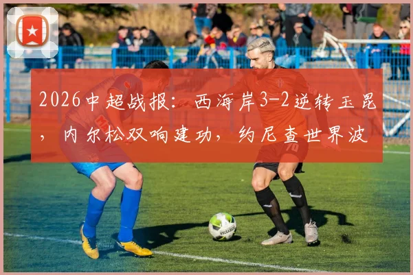 2026中超战报：西海岸3-2逆转玉昆，内尔松双响建功，约尼查世界波技惊四座，附全场集锦