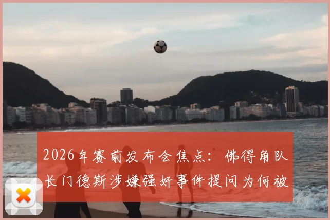 2026年赛前发布会焦点：佛得角队长门德斯涉嫌强奸事件提问为何被禁，后续影响几何