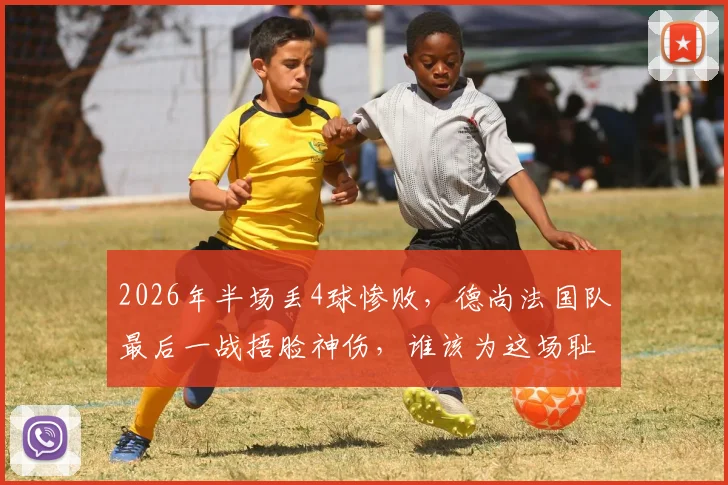2026年半场丢4球惨败,德尚法国队最后一战捂脸神伤,谁该为这场耻辱性失利负责?