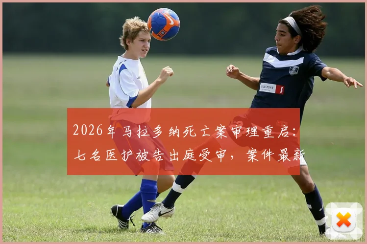 2026年马拉多纳死亡案审理重启：七名医护被告出庭受审，案件最新进展追踪