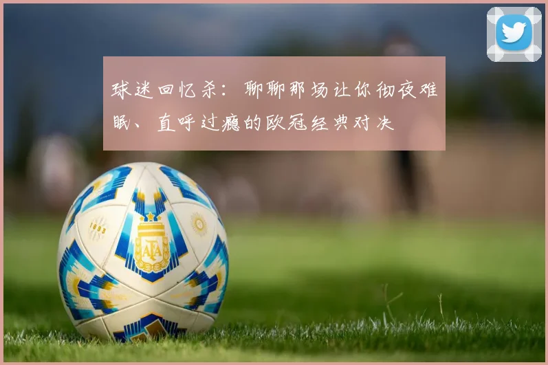 球迷回忆杀:聊聊那场让你彻夜难眠、直呼过瘾的欧冠经典对决