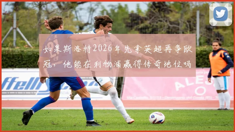 如果斯洛特2026年先拿英超再争欧冠,他能在利物浦赢得传奇地位吗?深度剖析顺序对评价的关键影响