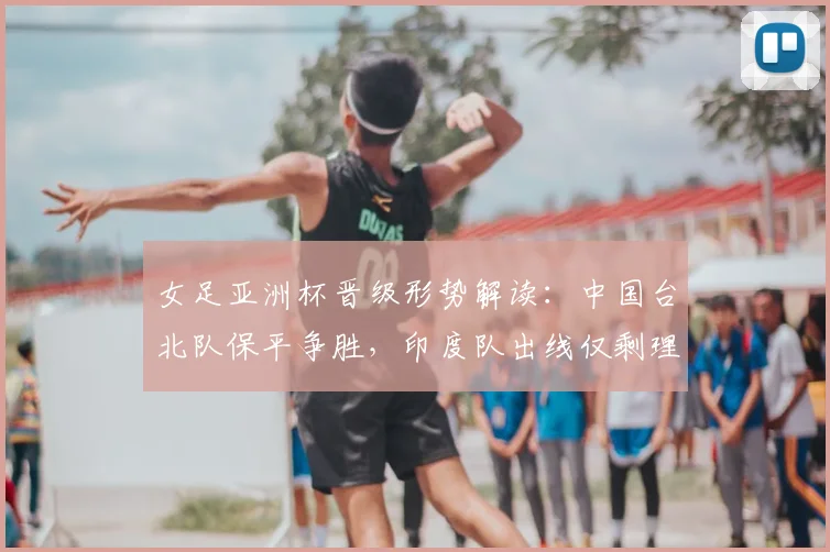 女足亚洲杯晋级形势解读：中国台北队保平争胜，印度队出线仅剩理论可能
