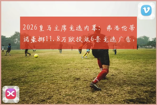 2026皇马主席竞选内幕:弗洛伦蒂诺豪掷11.8万欧投放6条竞选广告,西媒披露背后策略与球迷反应