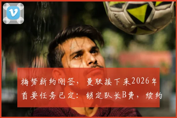 梅努新约刚签,曼联接下来2026年首要任务已定:锁定队长B费,续约谈判关键在哪?