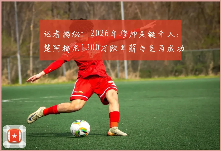 记者揭秘：2026年穆帅关键介入，楚阿梅尼1300万欧年薪与皇马成功续约内幕