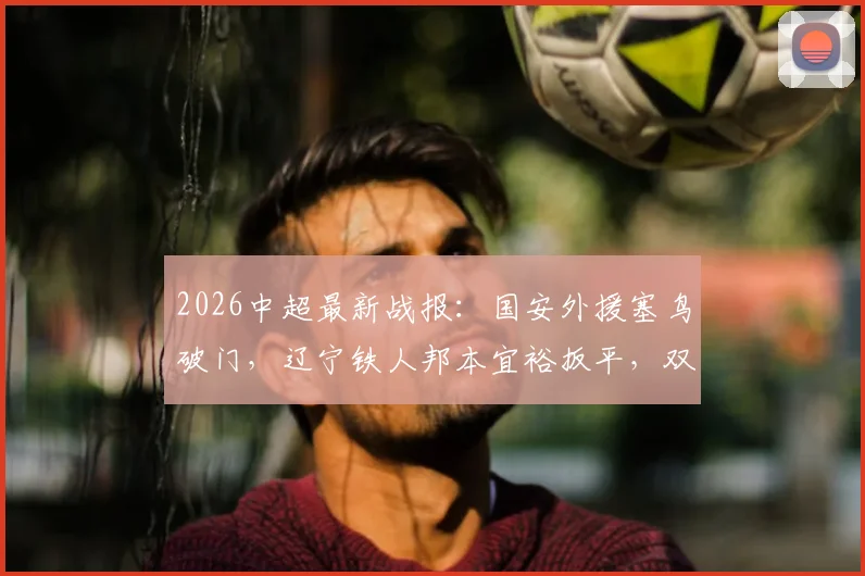 2026中超最新战报:国安外援塞鸟破门,辽宁铁人邦本宜裕扳平,双方1-1握手言和