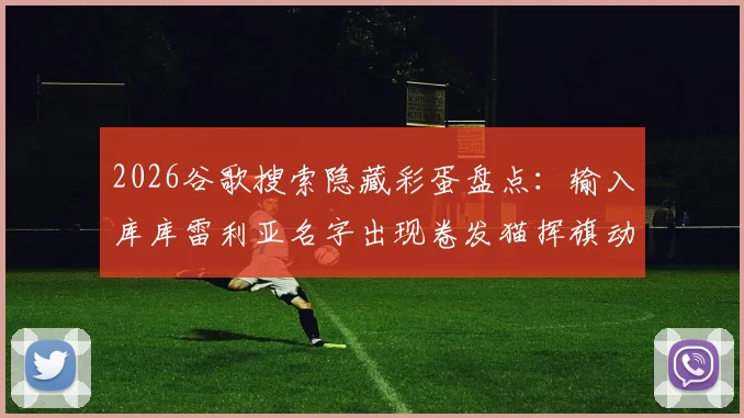 2026谷歌搜索隐藏彩蛋盘点：输入库库雷利亚名字出现卷发猫挥旗动画，附触发方法指南