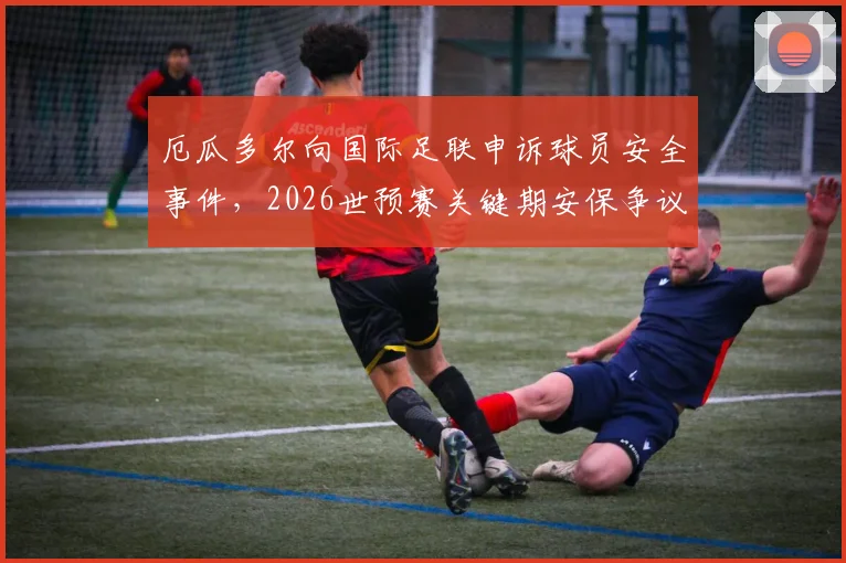 厄瓜多尔向国际足联申诉球员安全事件，2026世预赛关键期安保争议引关注