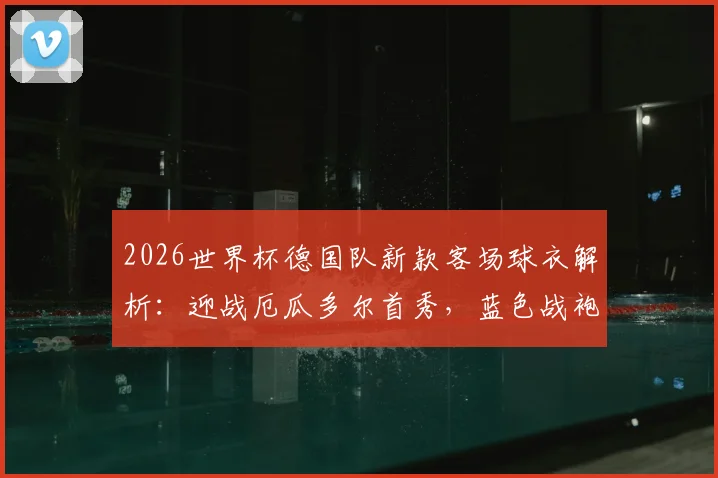 2026世界杯德国队新款客场球衣解析：迎战厄瓜多尔首秀，蓝色战袍首次亮相大赛