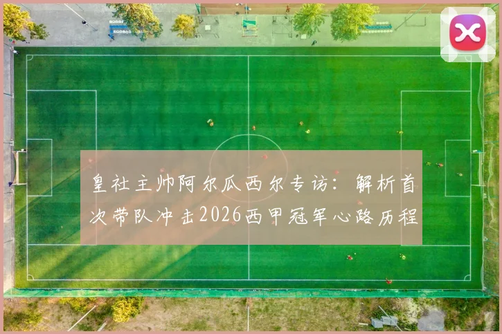 皇社主帅阿尔瓜西尔专访：解析首次带队冲击2026西甲冠军心路历程，对比西蒙尼战术风格差异