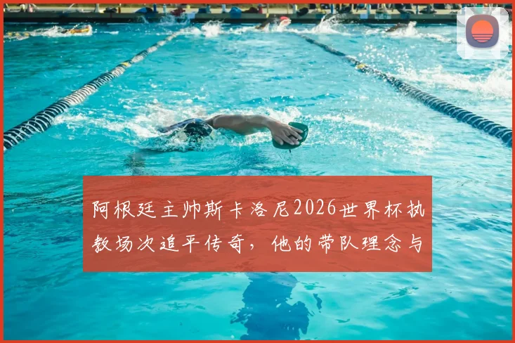 阿根廷主帅斯卡洛尼2026世界杯执教场次追平传奇,他的带队理念与战绩深度剖析