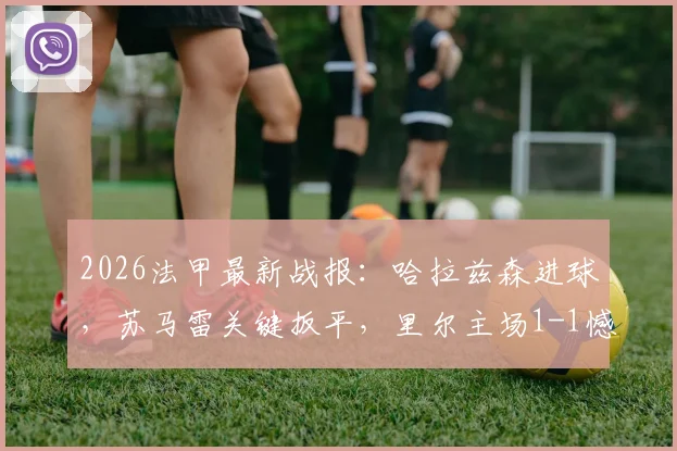 2026法甲最新战报：哈拉兹森进球，苏马雷关键扳平，里尔主场1-1憾平勒阿弗尔，附全场数据与战术解析