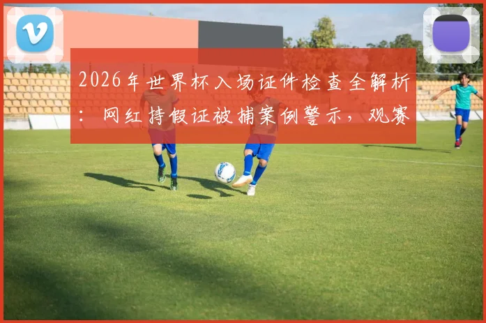 2026年世界杯入场证件检查全解析:网红持假证被捕案例警示,观赛球迷必看安全指南