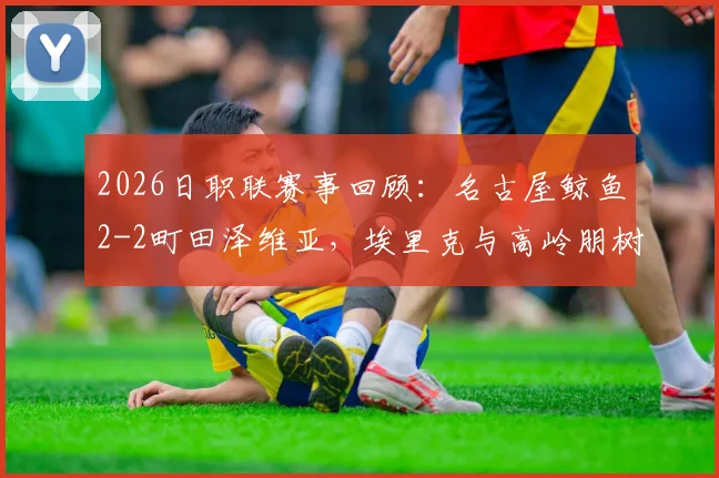 2026日职联赛事回顾：名古屋鲸鱼2-2町田泽维亚，埃里克与高岭朋树关键进球解析及两队近期状态分析