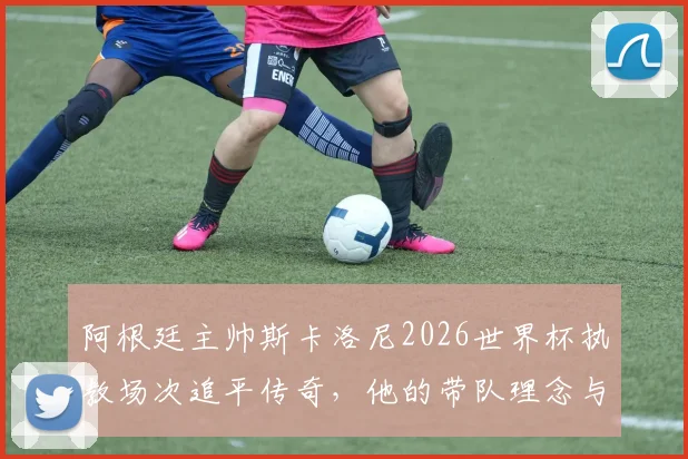 阿根廷主帅斯卡洛尼2026世界杯执教场次追平传奇，他的带队理念与战绩深度剖析