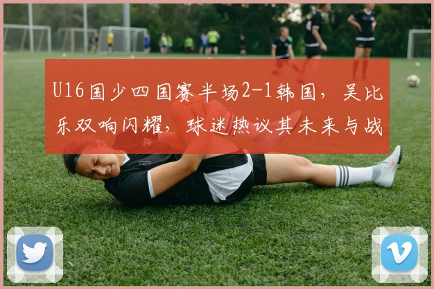U16国少四国赛半场2-1韩国,吴比乐双响闪耀,球迷热议其未来与战术价值分析