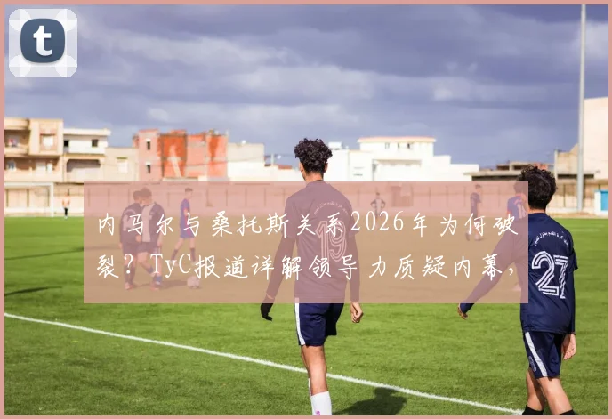 内马尔与桑托斯关系2026年为何破裂？TyC报道详解领导力质疑内幕，未来前景分析