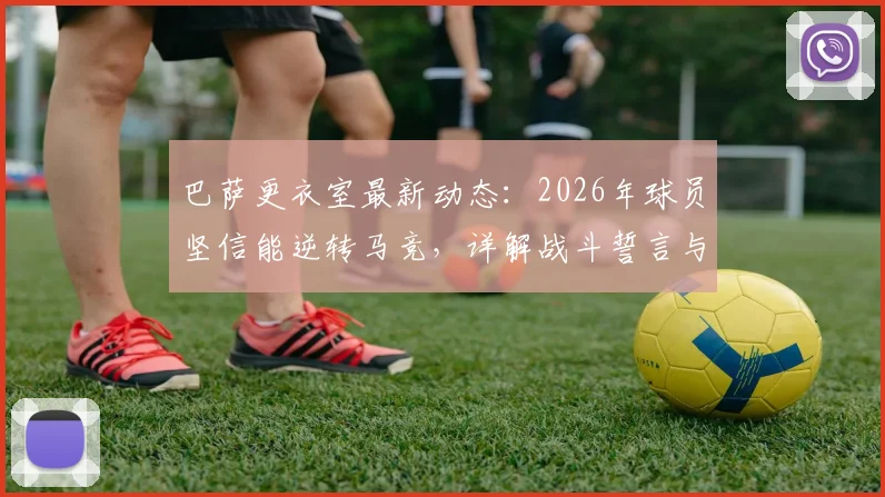 巴萨更衣室最新动态：2026年球员坚信能逆转马竞，详解战斗誓言与未结束的争冠之路