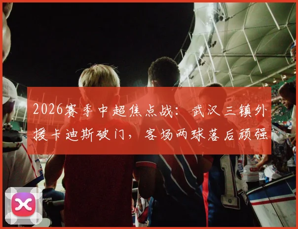 2026赛季中超焦点战：武汉三镇外援卡迪斯破门，客场两球落后顽强扳平上海申花，四外援体系显威