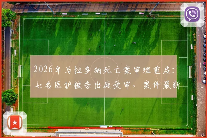 2026年马拉多纳死亡案审理重启：七名医护被告出庭受审，案件最新进展追踪