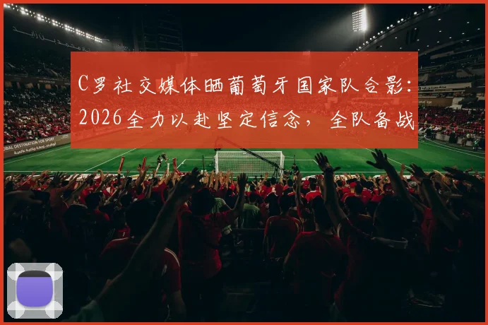 C罗社交媒体晒葡萄牙国家队合影:2026全力以赴坚定信念,全队备战最新动态解析