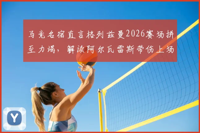 马竞名宿直言格列兹曼2026赛场拼至力竭,解读阿尔瓦雷斯带伤上场真实原因与比赛影响