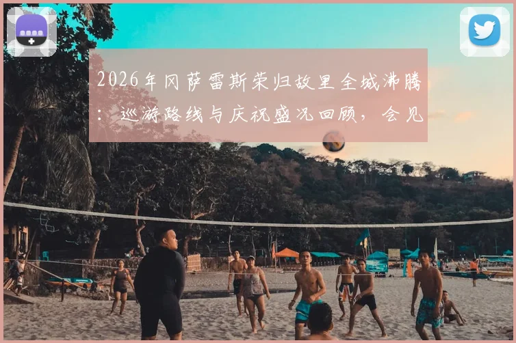 2026年冈萨雷斯荣归故里全城沸腾:巡游路线与庆祝盛况回顾,会见马岛老兵获赠旗帜意义深远