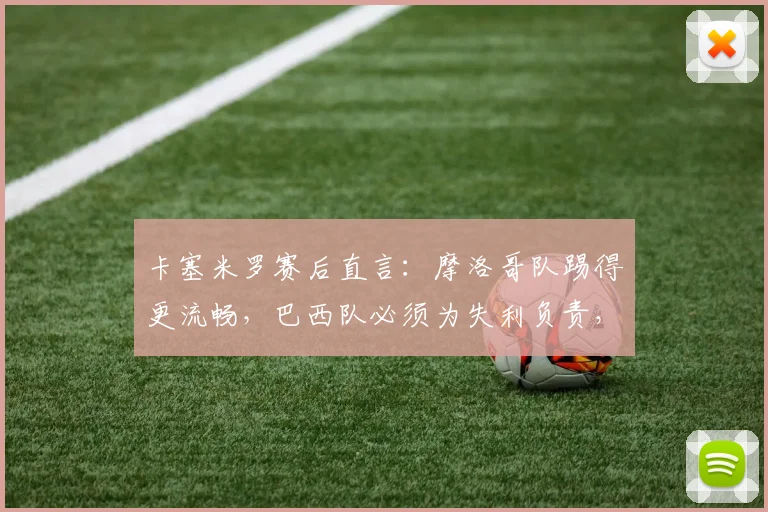 卡塞米罗赛后直言:摩洛哥队踢得更流畅,巴西队必须为失利负责,2026世界杯前景引担忧