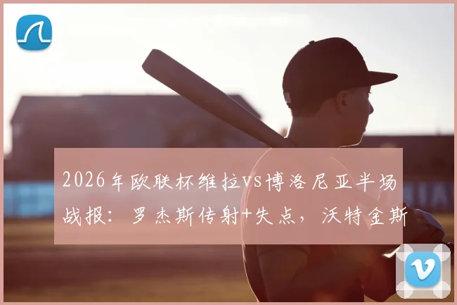 2026年欧联杯维拉vs博洛尼亚半场战报：罗杰斯传射+失点，沃特金斯破门助维拉3-0领先