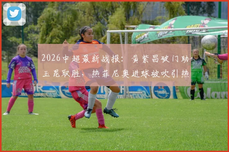 2026中超最新战报:黄紫昌破门助玉昆取胜,热菲尼奥进球被吹引热议,铁人0-1告负