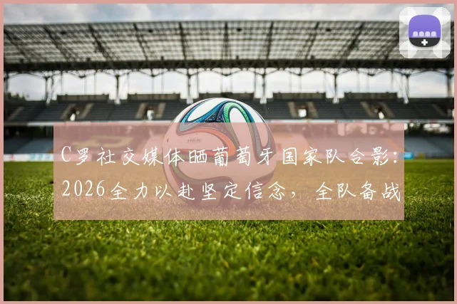 C罗社交媒体晒葡萄牙国家队合影：2026全力以赴坚定信念，全队备战最新动态解析
