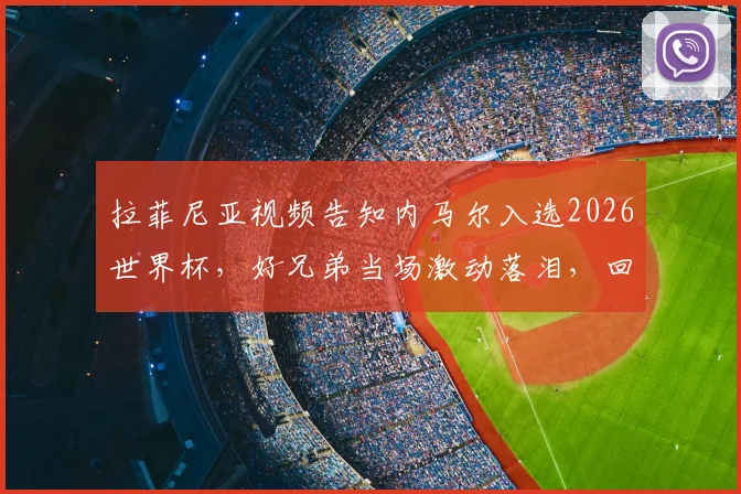 拉菲尼亚视频告知内马尔入选2026世界杯，好兄弟当场激动落泪，回顾桑巴巨星坎坷回归路