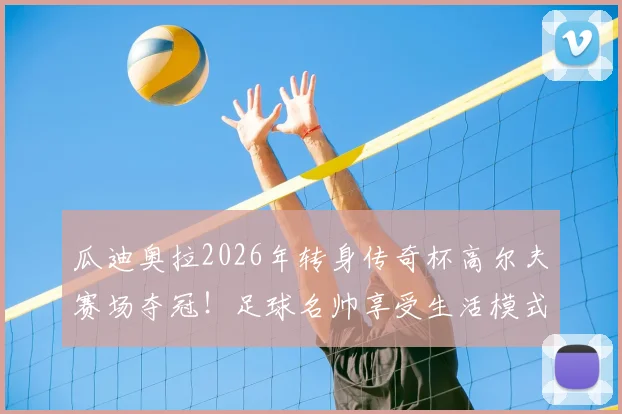 瓜迪奥拉2026年转身传奇杯高尔夫赛场夺冠!足球名帅享受生活模式引热议