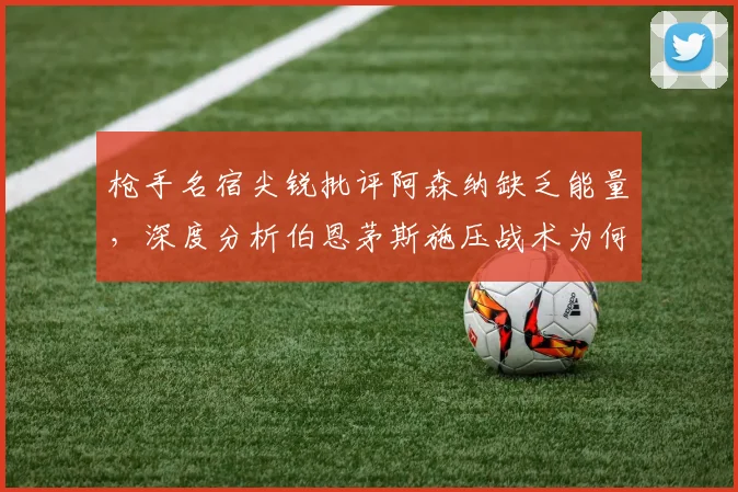 枪手名宿尖锐批评阿森纳缺乏能量，深度分析伯恩茅斯施压战术为何奏效，附球队近期低迷表现解决方案