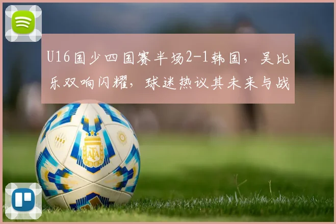 U16国少四国赛半场2-1韩国，吴比乐双响闪耀，球迷热议其未来与战术价值分析