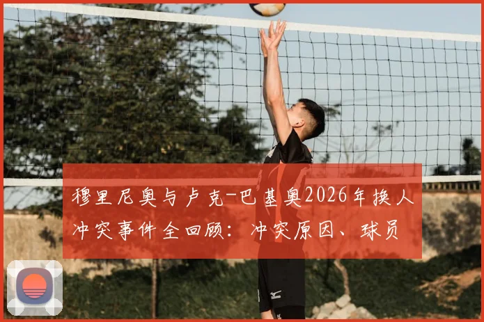 穆里尼奥与卢克-巴基奥2026年换人冲突事件全回顾:冲突原因、球员反应及后续影响深度剖析