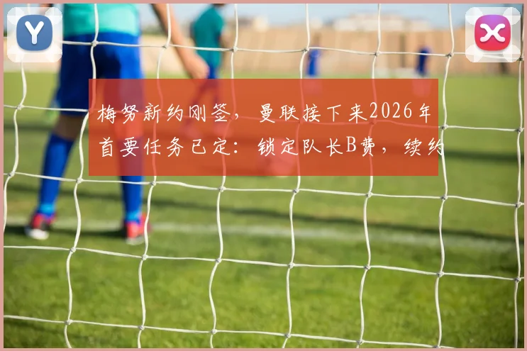 梅努新约刚签，曼联接下来2026年首要任务已定：锁定队长B费，续约谈判关键在哪？