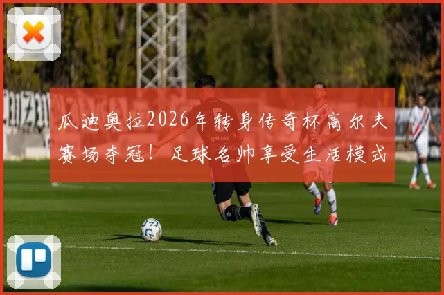 瓜迪奥拉2026年转身传奇杯高尔夫赛场夺冠！足球名帅享受生活模式引热议