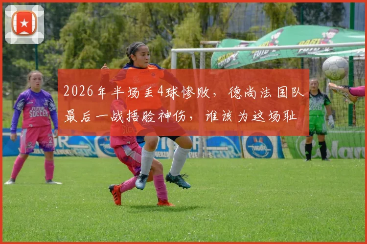 2026年半场丢4球惨败，德尚法国队最后一战捂脸神伤，谁该为这场耻辱性失利负责？