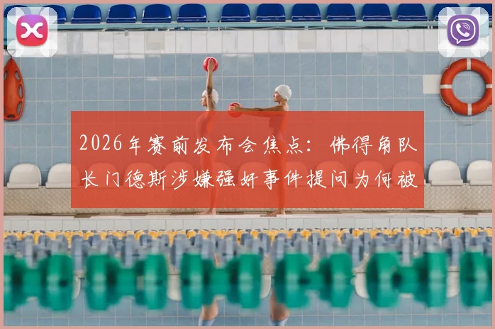 2026年赛前发布会焦点：佛得角队长门德斯涉嫌强奸事件提问为何被禁，后续影响几何