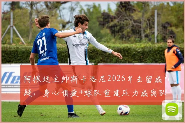 阿根廷主帅斯卡洛尼2026年去留成疑,身心俱疲+球队重建压力成离队主因