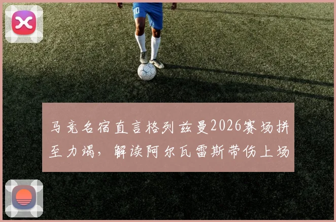 马竞名宿直言格列兹曼2026赛场拼至力竭，解读阿尔瓦雷斯带伤上场真实原因与比赛影响